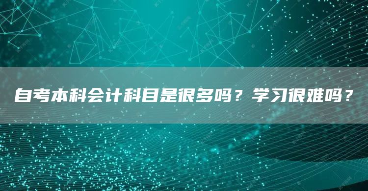 自考本科会计科目是很多吗？学习很难吗？