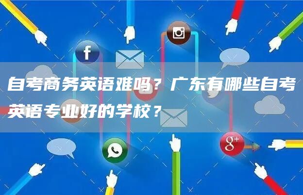 自考商务英语难吗？广东有哪些自考英语专业好的学校？