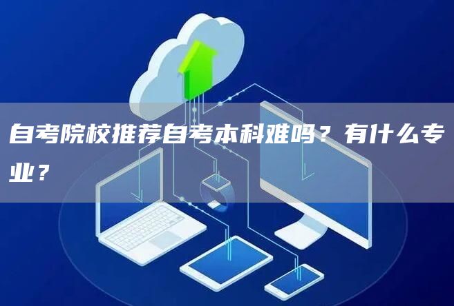 自考院校推荐自考本科难吗？有什么专业？(图1)