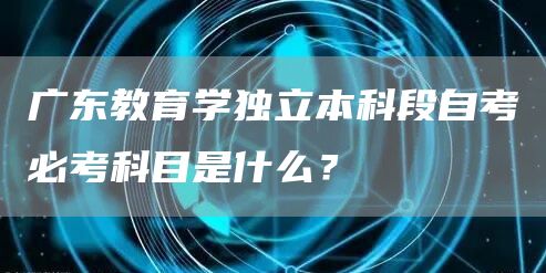 广东教育学独立本科段自考必考科目是什么？(图1)