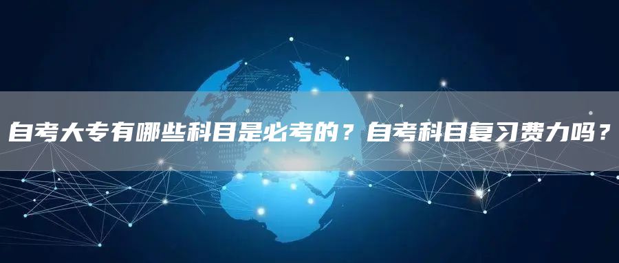 自考大专有哪些科目是必考的？自考科目复习费力吗？(图1)