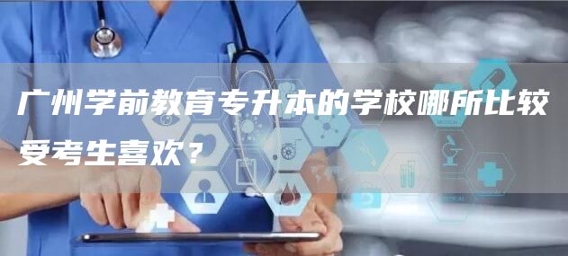 广州学前教育专升本的学校哪所比较受考生喜欢？