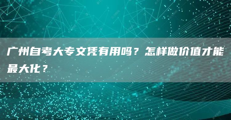 广州自考大专文凭有用吗？怎样做价值才能最大化？(图1)