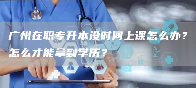 广州在职专升本没时间上课怎么办？怎么才能拿到学历？