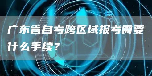 广东省自考跨区域报考需要什么手续？(图1)