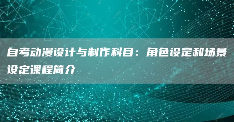 自考动漫设计与制作科目：角色设定和场景设定课程简介