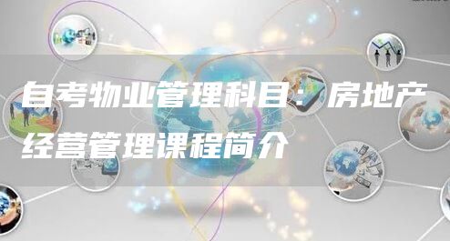 自考物业管理科目：房地产经营管理课程简介
