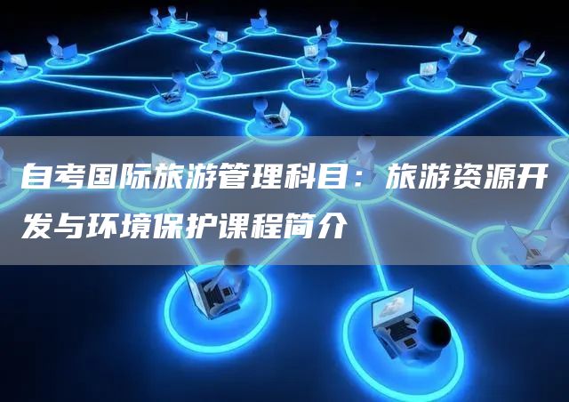 自考国际旅游管理科目：旅游资源开发与环境保护课程简介