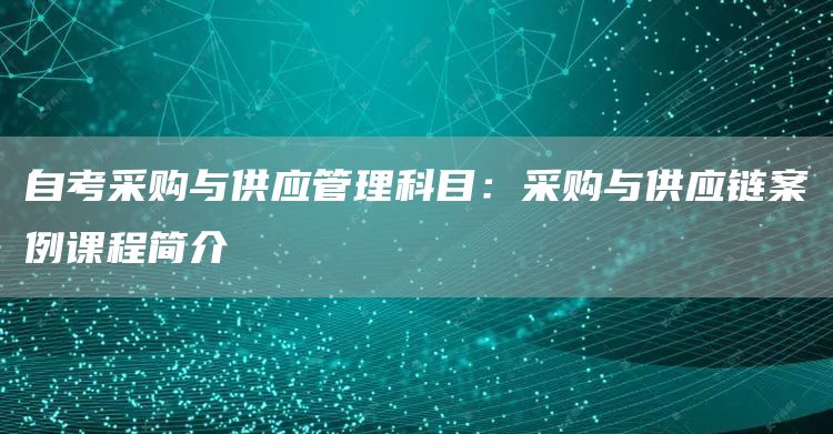 自考采购与供应管理科目：采购与供应链案例课程简介(图1)