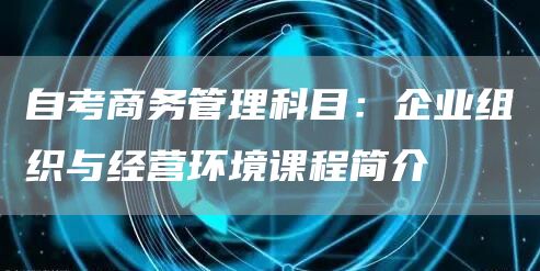 自考商务管理科目：企业组织与经营环境课程简介(图1)