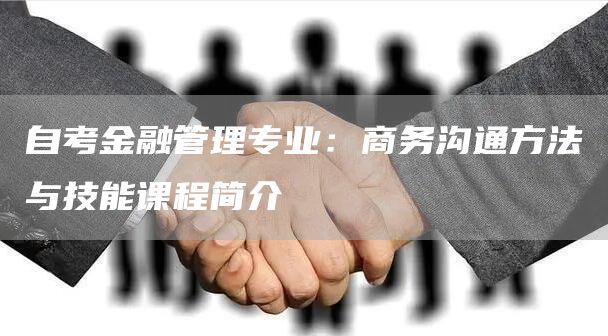 自考金融管理专业：商务沟通方法与技能课程简介