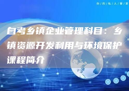 自考乡镇企业管理科目：乡镇资源开发利用与环境保护课程简介