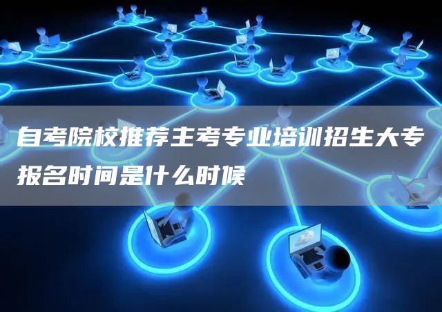 自考院校推荐主考专业培训招生大专报名时间是什么时候