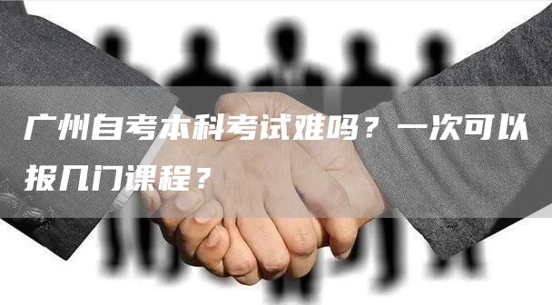广州自考本科考试难吗？一次可以报几门课程？