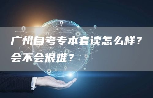 广州自考专本套读怎么样？会不会很难？