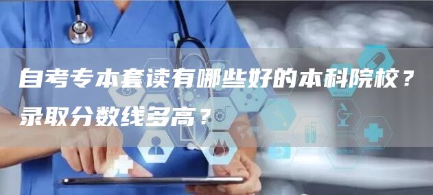 自考专本套读有哪些好的本科院校？录取分数线多高？