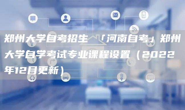 郑州大学自考招生 「河南自考」郑州大学自学考试专业课程设置（2022年12月更新