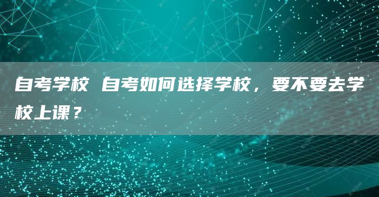 自考学校 自考如何选择学校，要不要去学校上课？(图1)