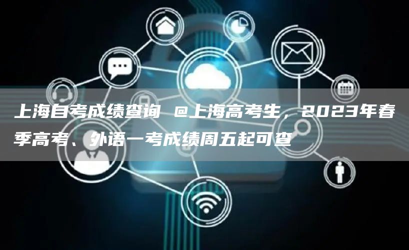 上海自考成绩查询 @上海高考生，2023年春季高考、外语一考成绩周五起可查