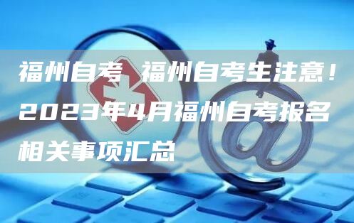 福州自考 福州自考生注意！2023年4月福州自考报名相关事项汇总