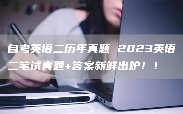 自考英语二历年真题 2023英语二笔试真题+答案新鲜出炉！！