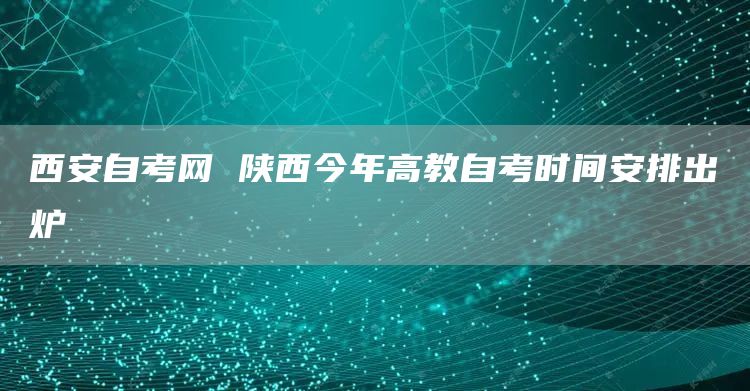 西安自考网 陕西今年高教自考时间安排出炉