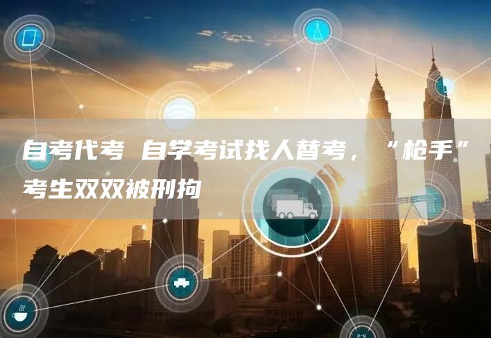 自考代考 自学考试找人替考，“枪手”考生双双被刑拘(图1)