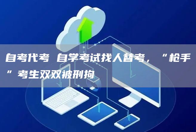 自考代考 自学考试找人替考，“枪手”考生双双被刑拘