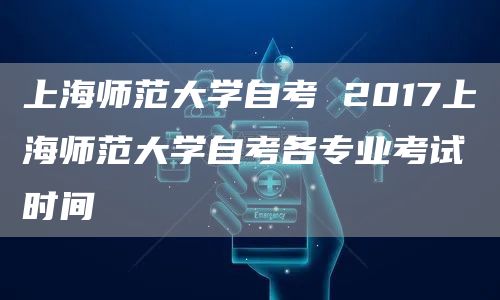 上海师范大学自考 2017上海师范大学自考各专业考试时间