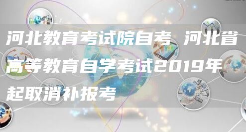 河北教育考试院自考 河北省高等教育自学考试2019年起取消补报考
