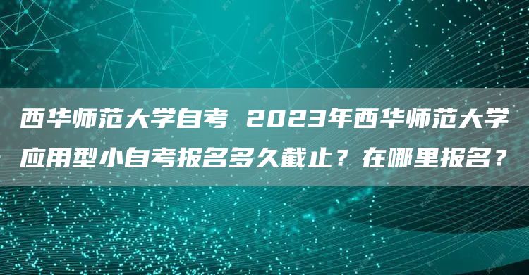 西华师范大学自考 2023年西华师范大学应用型小自考报名多久截止？在哪里报名？(图1)