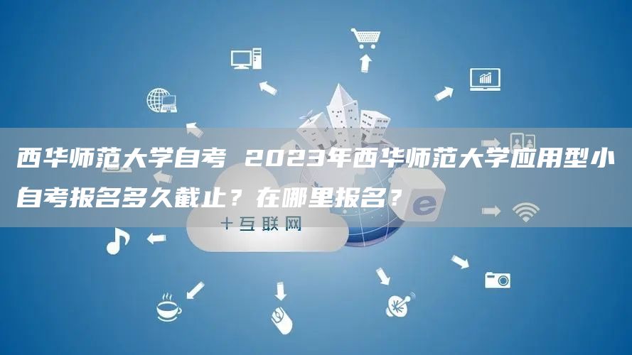 西华师范大学自考 2023年西华师范大学应用型小自考报名多久截止？在哪里报名？