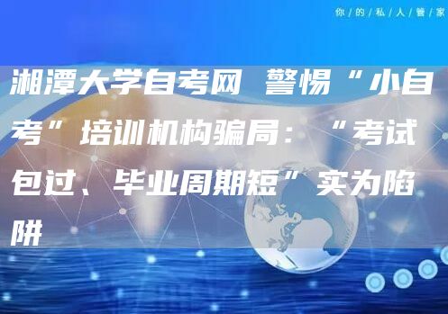 湘潭大学自考网 警惕“小自考”培训机构骗局：“考试包过、毕业周期短”实为陷阱(图1)