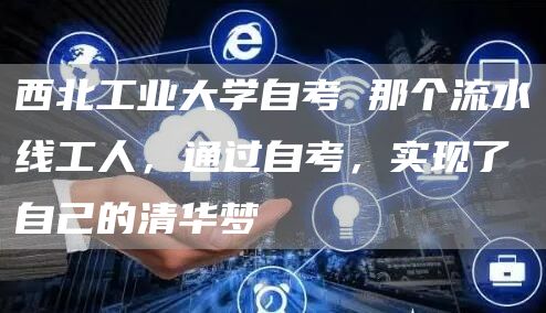 西北工业大学自考 那个流水线工人，通过自考，实现了自己的清华梦