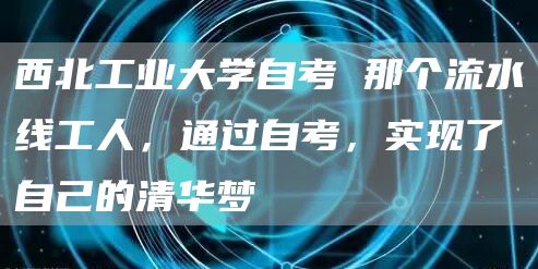 西北工业大学自考 那个流水线工人，通过自考，实现了自己的清华梦(图1)