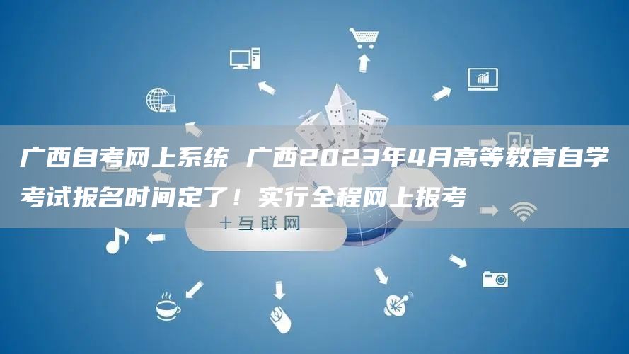 广西自考网上系统 广西2023年4月高等教育自学考试报名时间定了！实行全程网上报