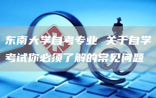 东南大学自考专业 关于自学考试你必须了解的常见问题