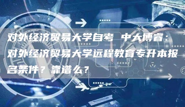 对外经济贸易大学自考 中大博睿：对外经济贸易大学远程教育专升本报名条件？靠谱么？