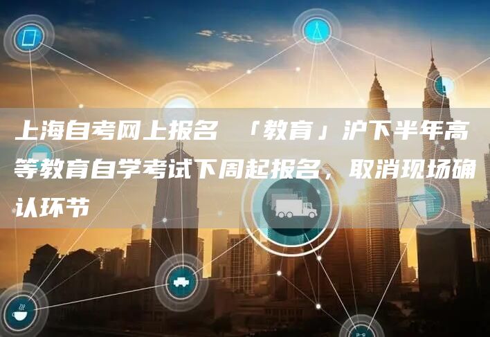 上海自考网上报名 「教育」沪下半年高等教育自学考试下周起报名，取消现场确认环节