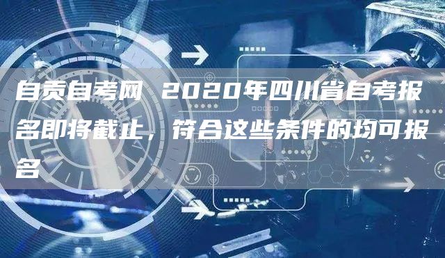 自贡自考网 2020年四川省自考报名即将截止，符合这些条件的均可报名