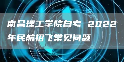 南昌理工学院自考 2022年民航招飞常见问题