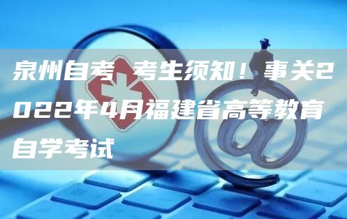 泉州自考 考生须知！事关2022年4月福建省高等教育自学考试