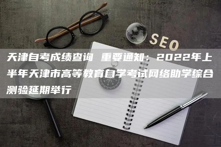 天津自考成绩查询 重要通知：2022年上半年天津市高等教育自学考试网络助学综合测验延期举行(图1)