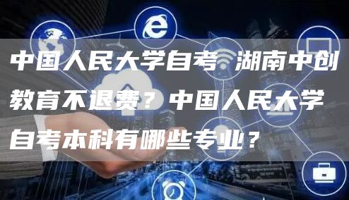 中国人民大学自考 湖南中创教育不退费？中国人民大学自考本科有哪些专业？(图1)