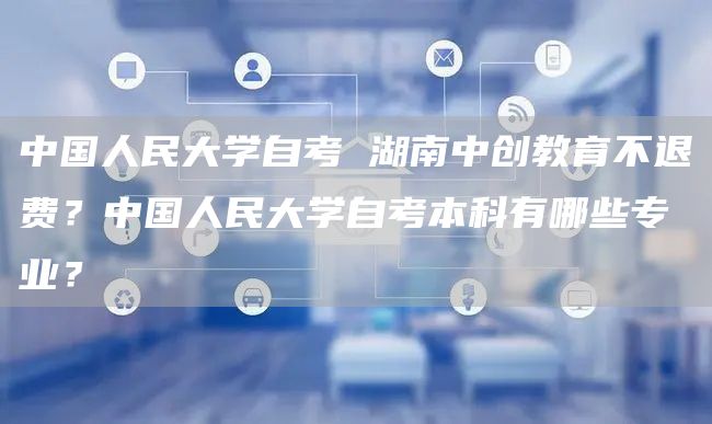 中国人民大学自考 湖南中创教育不退费？中国人民大学自考本科有哪些专业？