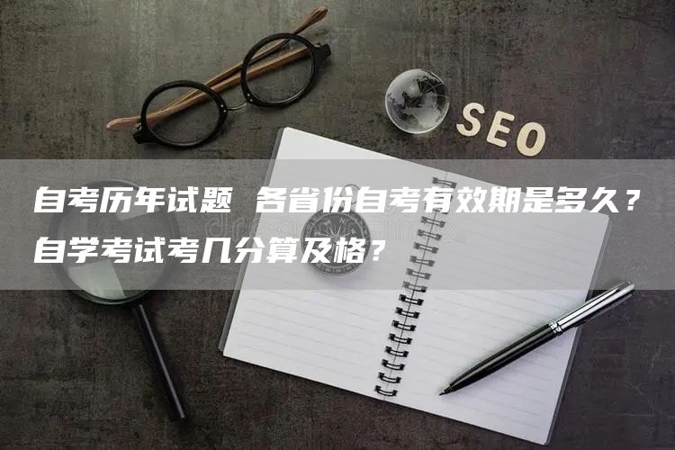 自考历年试题 各省份自考有效期是多久？自学考试考几分算及格？