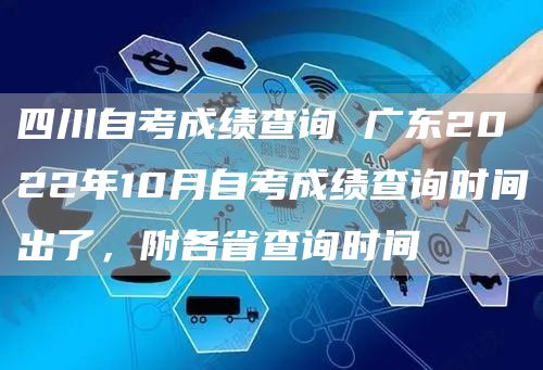 四川自考成绩查询 广东2022年10月自考成绩查询时间出了，附各省查询时间