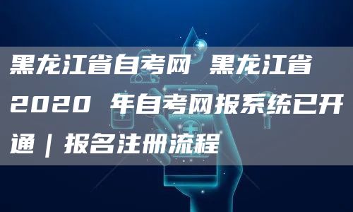 黑龙江省自考网 黑龙江省 2020 年自考网报系统已开通｜报名注册流程