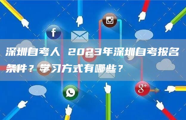 深圳自考人 2023年深圳自考报名条件？学习方式有哪些？
