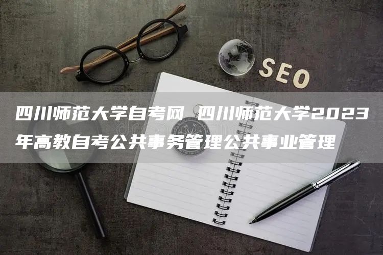 四川师范大学自考网 四川师范大学2023年高教自考公共事务管理公共事业管理